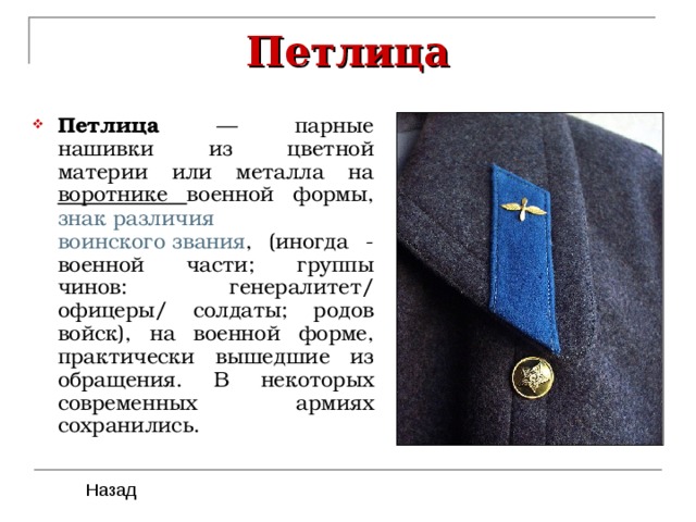 Петлица Петлица — парные нашивки из цветной материи или металла на воротнике  военной формы, знак различия  воинского звания , (иногда - военной части; группы чинов: генералитет/ офицеры/ солдаты; родов войск), на военной форме, практически вышедшие из обращения. В некоторых современных армиях сохранились. 