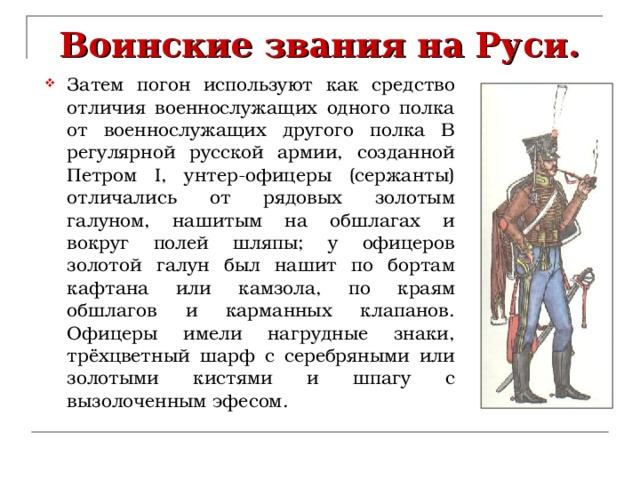 Воинские звания на Руси. Затем погон используют как средство отличия военнослужащих одного полка от военнослужащих другого полка В регулярной русской армии, созданной Петром I, унтер-офицеры (сержанты) отличались от рядовых золотым галуном, нашитым на обшлагах и вокруг полей шляпы; у офицеров золотой галун был нашит по бортам кафтана или камзола, по краям обшлагов и карманных клапанов. Офицеры имели нагрудные знаки, трёхцветный шарф с серебряными или золотыми кистями и шпагу с вызолоченным эфесом. 