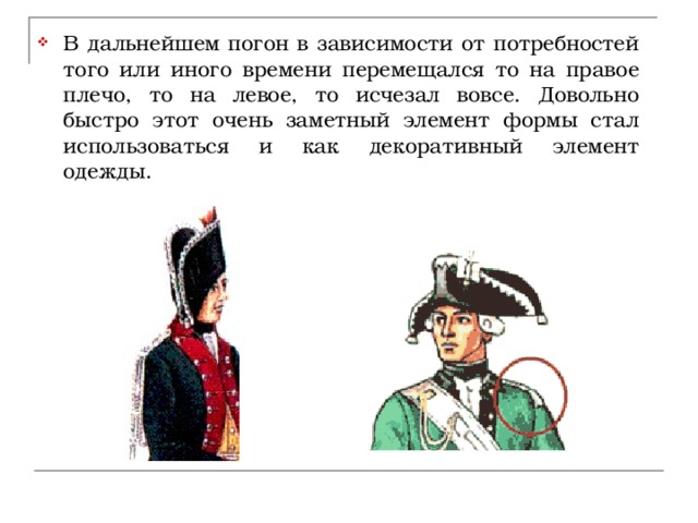 В дальнейшем погон в зависимости от потребностей того или иного времени перемещался то на правое плечо, то на левое, то исчезал вовсе. Довольно быстро этот очень заметный элемент формы стал использоваться и как декоративный элемент одежды.  