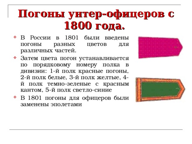 Погоны унтер-офицеров с 1800 года. В России в 1801 были введены погоны разных цветов для различных частей. Затем цвета погон устанавливается по порядковому номеру полка в дивизии: 1-й полк красные погоны, 2-й полк белые, 3-й полк желтые, 4-й полк темно-зеленые с красным кантом, 5-й полк светло-синие В 1801 погоны для офицеров были заменены эполетами 