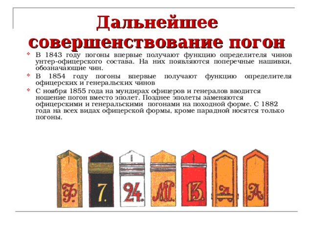 Дальнейшее совершенствование погон В 1843 году погоны впервые получают функцию определителя чинов унтер-офицерского состава.  На них появляются поперечные нашивки, обозначающие чин. В 1854 году погоны впервые получают функцию определителя офицерских и генеральских чинов С ноября 1855 года на мундирах офицеров и генералов вводится ношение погон вместо эполет. Позднее эполеты заменяются офицерскими и генеральскими  погонами на походной форме. С 1882 года на всех видах офицерской формы, кроме парадной носятся только погоны.    
