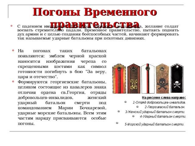 Погоны Временного правительства С падением империи в 1917 года порядок и дисциплина, желание солдат воевать стремительно падали. Временное правительство, пытаясь поднять дух армии и с целью создания боеспособных частей, начинают формировать так называемые ударные батальоны при пехотных дивизиях. На погонах таких батальонах появляются: эмблем черной краской наносятся изображения черепа со скрещенными костями как символ готовности погибнуть в бою 