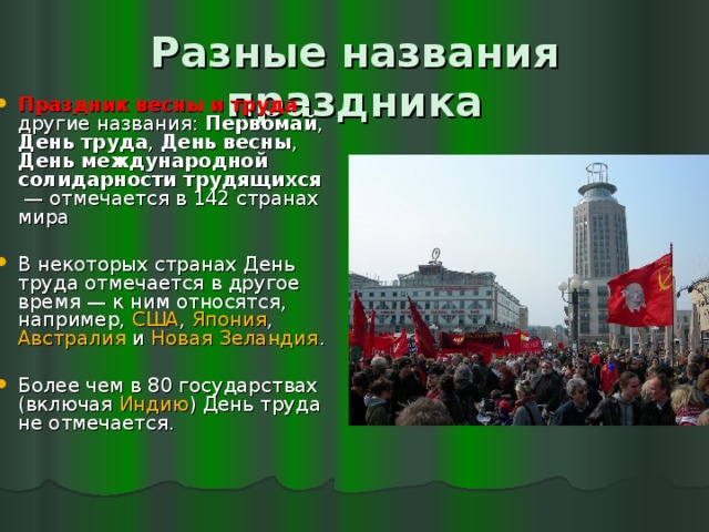 Разные названия праздника Праздник весны и труда  - другие названия: Первомай , День труда , День весны , День международной солидарности трудящихся  — отмечается в 142 странах мира В некоторых странах День труда отмечается в другое время — к ним относятся, например, США , Япония , Австралия и Новая Зеландия . Более чем в 80 государствах (включая Индию ) День труда не отмечается. 