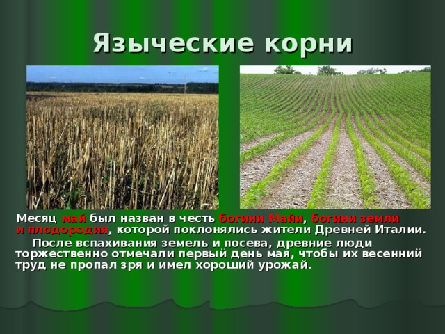 Языческие корни  Месяц май был назван в честь богини Майи , богини земли и плодородия , которой поклонялись жители Древней Италии.  После вспахивания земель и посева, древние люди торжественно отмечали первый день мая, чтобы их весенний труд не пропал зря и имел хороший урожай. 
