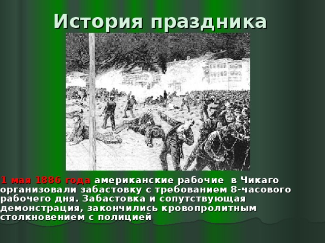 История праздника  1 мая 1886 года американские рабочие в Чикаго организовали забастовку с требованием 8-часового рабочего дня. Забастовка и сопутствующая демонстрация, закончились кровопролитным столкновением с полицией 