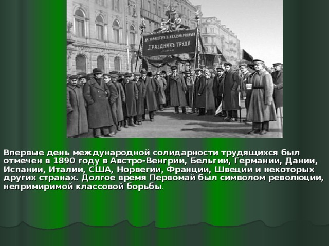  Впервые день международной солидарности трудящихся был отмечен в 1890 году в Австро-Венгрии, Бельгии, Германии, Дании, Испании, Италии, США, Норвегии, Франции, Швеции и некоторых других странах. Долгое время Первомай был символом революции, непримиримой классовой борьбы . 
