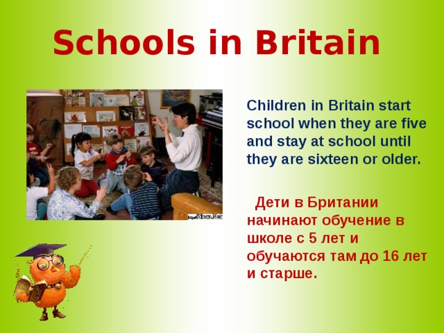 Schools in Britain   Children in Britain start school when they are five and stay at school until they are sixteen or older.   Дети в Британии начинают обучение в школе с 5 лет и обучаются там до 16 лет и старше.  