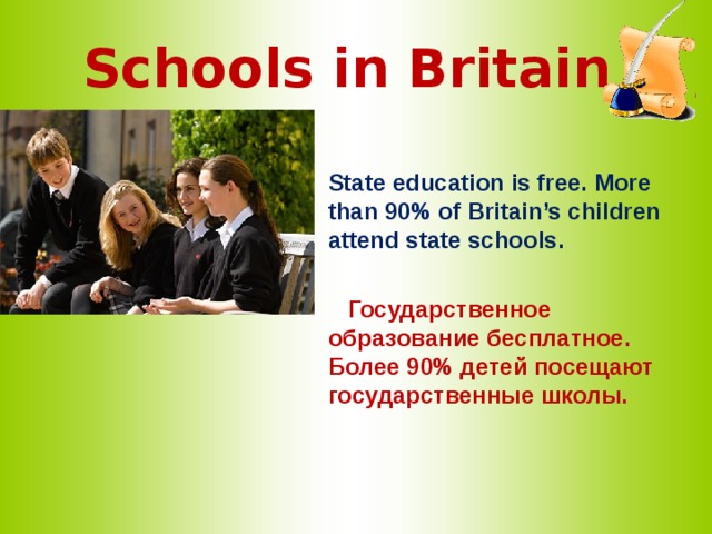Schools in Britain  State education is free. More than 90% of Britain’s children attend state schools.   Государственное образование бесплатное. Более 90% детей посещают государственные школы.  