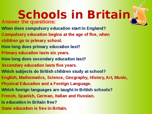 Schools in Britain Answer the questions: When does compulsory education start in England? Compulsory education begins at the age of five, when children go to primary school. How long does primary education last? Primary education lasts six years. How long does secondary education last? Secondary education lasts five years. Which subjects do British children study at school? English, Mathematics, Science, Geography, History, Art, Music, Physical Education and a Foreign Language. Which foreign languages are taught in British schools? French, Spanish, German, Italian and Russian. Is education in Britain free? State education is free in Britain.  