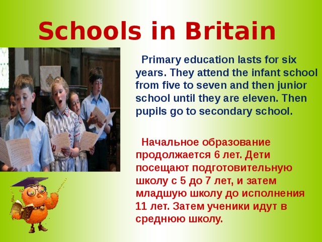 Schools in Britain   Primary education lasts for six years. They attend the infant school from five to seven and then junior school until they are eleven. Then pupils go to secondary school.   Начальное образование продолжается 6 лет. Дети посещают подготовительную школу с 5 до 7 лет, и затем младшую школу до исполнения 11 лет. Затем ученики идут в среднюю школу. 