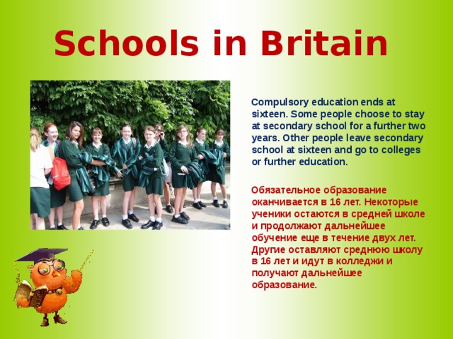 Schools in Britain   Compulsory education ends at sixteen. Some people choose to stay at secondary school for a further two years. Other people leave secondary school at sixteen and go to colleges or further education.   Обязательное образование оканчивается в 16 лет. Некоторые ученики остаются в средней школе и продолжают дальнейшее обучение еще в течение двух лет. Другие оставляют среднюю школу в 16 лет и идут в колледжи и получают дальнейшее образование.  