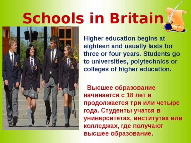 Schools in Britain   Higher education begins at eighteen and usually lasts for three or four years. Students go to universities, polytechnics or colleges of higher education.   Высшее образование начинается с 18 лет и продолжается три или четыре года. Студенты учатся в университетах, институтах или колледжах, где получают высшее образование. 