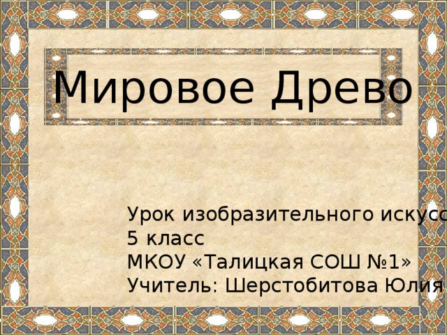 Мировое Древо Урок изобразительного искусства 5 класс МКОУ «Талицкая СОШ №1» Учитель: Шерстобитова Юлия Васильевна