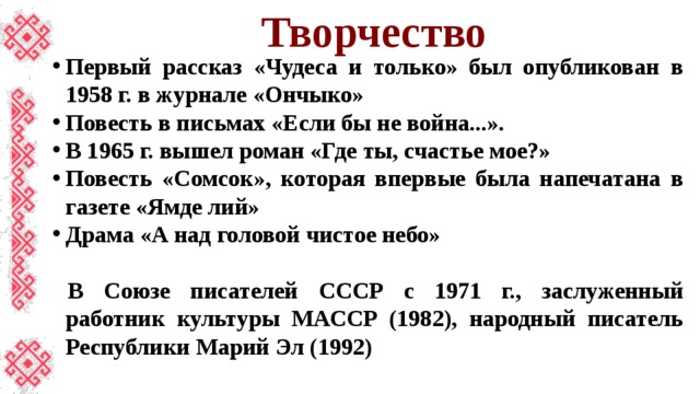 Творчество Первый рассказ «Чудеса и только» был опубликован в 1958 г. в журнале «Ончыко» Повесть в письмах «Если бы не война...». В 1965 г. вышел роман «Где ты, счастье мое?» Повесть «Сомсок», которая впервые была напечатана в газете «Ямде лий» Драма «А над головой чистое небо»  В Союзе писателей СССР с 1971 г., заслуженный работник культуры МАССР (1982), народный писатель Республики Марий Эл (1992) 