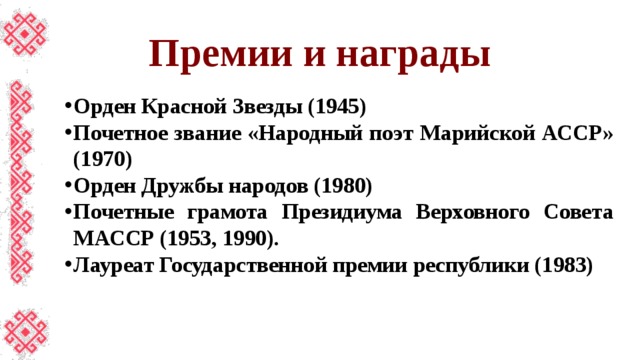 Премии и награды Орден Красной Звезды (1945) Почетное звание «Народный поэт Марийской АССР» (1970) Орден Дружбы народов (1980) Почетные грамота Президиума Верховного Совета МАССР (1953, 1990). Лауреат Государственной премии республики (1983) 