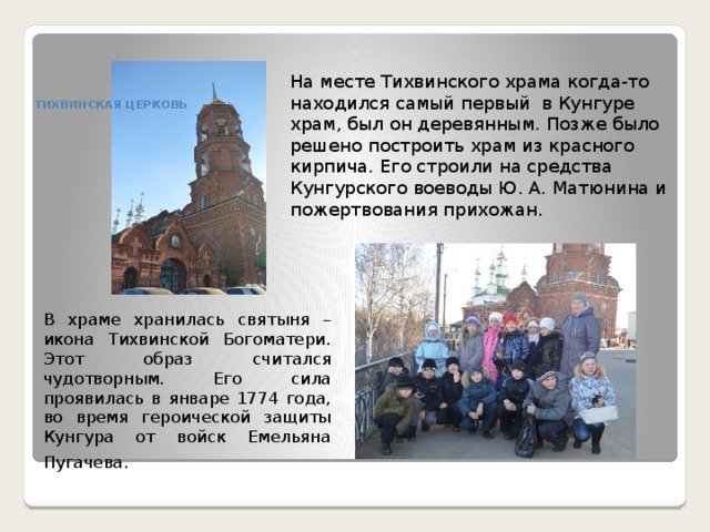 На месте Тихвинского храма когда-то находился самый первый в Кунгуре храм, был он деревянным. Позже было решено построить храм из красного кирпича. Его строили на средства Кунгурского воеводы Ю. А. Матюнина и пожертвования прихожан.   ТИХВИНСКАЯ ЦЕРКОВЬ    В храме хранилась святыня – икона Тихвинской Богоматери. Этот образ считался чудотворным. Его сила проявилась в январе 1774 года, во время героической защиты Кунгура от войск Емельяна Пугачева.     