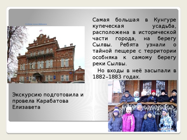  Самая большая в Кунгуре купеческая усадьба, расположена в исторической части города, на берегу Сылвы. Ребята узнали о тайной пещере с территории особняка к самому берегу реки Сылвы.  Но входы в неё засыпали в 1882–1883 годах.       Особняк купца Дубинина   Экскурсию подготовила и провела Карабатова Елизавета 