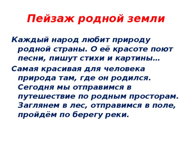 Пейзаж родной земли Каждый народ любит природу родной страны. О её красоте поют песни, пишут стихи и картины… Самая красивая для человека природа там, где он родился. Сегодня мы отправимся в путешествие по родным просторам. Заглянем в лес, отправимся в поле, пройдём по берегу реки. 