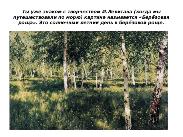 Ты уже знаком с творчеством И.Левитана (когда мы путешествовали по морю) картина называется «Берёзовая роща». Это солнечный летний день в берёзовой роще. 