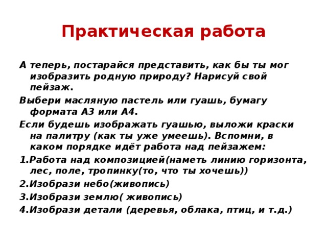 Практическая работа А теперь, постарайся представить, как бы ты мог изобразить родную природу? Нарисуй свой пейзаж. Выбери масляную пастель или гуашь, бумагу формата А3 или А4. Если будешь изображать гуашью, выложи краски на палитру (как ты уже умеешь). Вспомни, в каком порядке идёт работа над пейзажем: 1.Работа над композицией(наметь линию горизонта, лес, поле, тропинку(то, что ты хочешь)) 2.Изобрази небо(живопись) 3.Изобрази землю( живопись) 4.Изобрази детали (деревья, облака, птиц, и т.д.) 