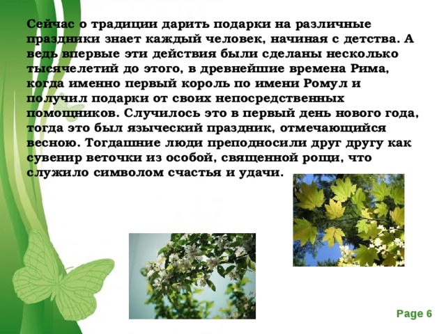 Сейчас о традиции дарить подарки на различные праздники знает каждый человек, начиная с детства. А ведь впервые эти действия были сделаны несколько тысячелетий до этого, в древнейшие времена Рима, когда именно первый король по имени Ромул и получил подарки от своих непосредственных помощников. Случилось это в первый день нового года, тогда это был языческий праздник, отмечающийся весною. Тогдашние люди преподносили друг другу как сувенир веточки из особой, священной рощи, что служило символом счастья и удачи.    