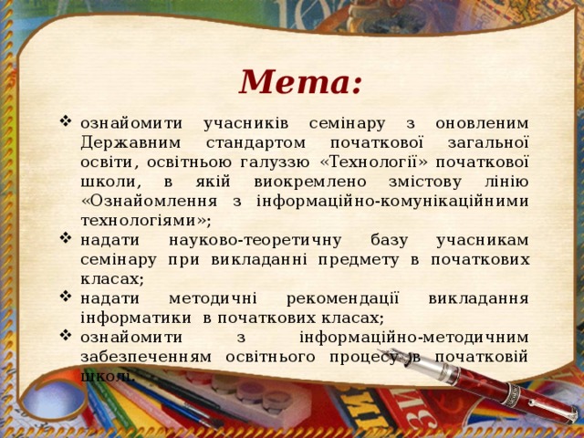 Мета: ознайомити учасників семінару з оновленим Державним стандартом початкової загальної освіти, освітньою галуззю «Технології» початкової школи, в якій виокремлено змістову лінію «Ознайомлення з інформаційно-комунікаційними технологіями»; надати науково-теоретичну базу учасникам семінару при викладанні предмету в початкових класах; надати методичні рекомендації викладання інформатики в початкових класах; ознайомити з інформаційно-методичним забезпеченням освітнього процесу в початковій школі.  