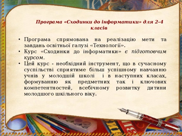 Програма «Сходинки до інформатики» для 2–4 класів Програма  спрямована на реалізацію мети та завдань освітньої галузі «Технології». Курс «Сходинки до інформатики» є підготовчим курсом. Цей курс - необхідний інструмент, що в сучасному суспільстві сприятиме більш успішному навчанню учнів у молодшій школі і в наступних класах, формуванню як предметних так і ключових компетентностей, всебічному розвитку дитини молодшого шкільного віку. 