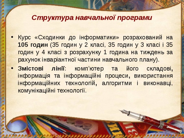 Структура навчальної програми Курс «Сходинки до інформатики» розрахований на 105 годин (35 годин у 2 класі, 35 годин у 3 класі і 35 годин у 4 класі з розрахунку 1 година на тиждень за рахунок інваріантної частини навчального плану). Змістові лінії : комп’ютер та його складові , інформація та інформаційні процеси , використання інформаційних технологій , алгоритми і виконавці, комунікаційні технології. 