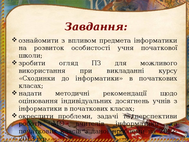 Завдання:  ознайомити з впливом предмета інформатики на розвиток особистості учня початкової школи; зробити огляд ПЗ для можливого використання при викладанні курсу «Сходинки до інформатики» в початкових класах; надати методичні рекомендації щодо оцінювання індивідуальних досягнень учнів з інформатики в початкових класах; окреслити проблеми, задачі та перспективи роботи МО вчителів інформатики та початкових класів з даної проблеми на 2012-2013 р.р. 