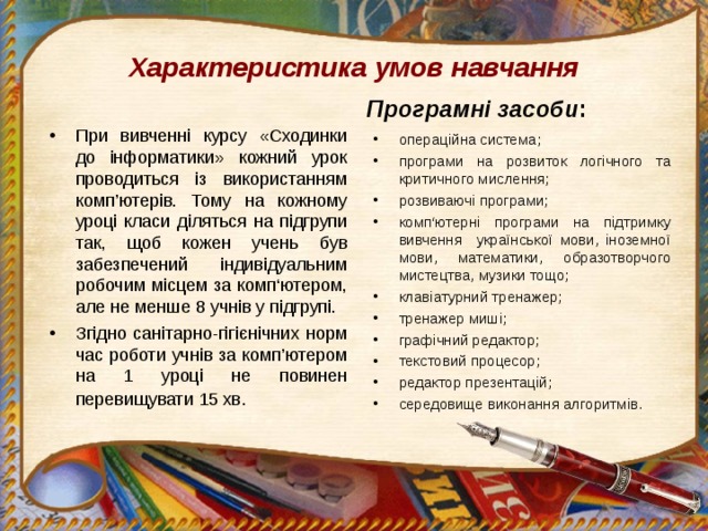 Характеристика умов навчання Програмні засоби : При вивченні курсу «Сходинки до інформатики» кожний урок проводиться із використанням комп’ютерів. Тому на кожному уроці класи діляться на підгрупи так, щоб кожен учень був забезпечений індивідуальним робочим місцем за комп‘ютером, але не менше 8 учнів у підгрупі. Згідно санітарно-гігієнічних норм час роботи учнів за комп’ютером на 1 уроці не повинен перевищувати 15 хв .   операційна система; програми на розвиток логічного та критичного мислення; розвиваючі програми; комп‘ютерні програми на підтримку вивчення української мови, іноземної мови, математики, образотворчого мистецтва, музики тощо; клавіатурний тренажер; тренажер миші; графічний редактор; текстовий процесор; редактор презентацій; середовище виконання алгоритмів. 