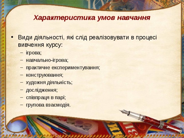 Характеристика умов навчання Види діяльності, які слід реалізовувати в процесі вивчення курсу: ігрова; навчально-ігрова; практичне експериментування; конструювання; художня діяльність; дослідження; співпраця в парі; групова взаємодія. ігрова; навчально-ігрова; практичне експериментування; конструювання; художня діяльність; дослідження; співпраця в парі; групова взаємодія. 