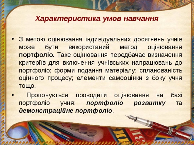 Характеристика умов навчання З метою оцінювання індивідуальних досягнень учнів може бути використаний метод оцінювання портфоліо . Таке оцінювання передбачає визначення критеріїв для включення учнівських напрацювань до портфоліо; форми подання матеріалу; спланованість оцінного процесу; елементи самооцінки з боку учня тощо.  Пропонується проводити оцінювання на базі портфоліо учня: портфоліо розвитку та демонстраційне портфоліо .  