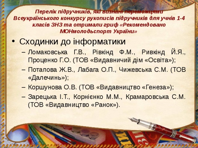 Перелік підручників, які визнані переможцями Всеукраїнського конкурсу рукописів підручників для учнів 1-4 класів ЗНЗ та отримали гриф «Рекомендовано МОНмолодьспорт України» Сходинки до інформатики Ломаковська Г.В., Рівкінд Ф.М., Ривкінд Й.Я., Проценко Г.О. (ТОВ «Видавничий дім «Освіта»); Потапова Ж.В., Лабага О.П., Чижевська С.М. (ТОВ «Далечинь»); Коршунова О.В. (ТОВ «Видавництво «Генеза»); Зарецька І.Т., Корнієнко М.М., Крамаровська С.М. (ТОВ «Видавництво «Ранок»). Ломаковська Г.В., Рівкінд Ф.М., Ривкінд Й.Я., Проценко Г.О. (ТОВ «Видавничий дім «Освіта»); Потапова Ж.В., Лабага О.П., Чижевська С.М. (ТОВ «Далечинь»); Коршунова О.В. (ТОВ «Видавництво «Генеза»); Зарецька І.Т., Корнієнко М.М., Крамаровська С.М. (ТОВ «Видавництво «Ранок»). 
