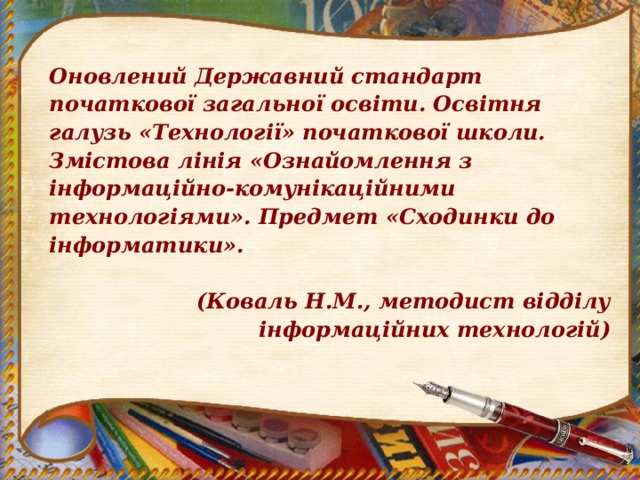 Оновлений Державний стандарт початкової загальної освіти. Освітня галузь «Технології» початкової школи. Змістова лінія «Ознайомлення з інформаційно-комунікаційними технологіями». Предмет «Сходинки до інформатики».  (Коваль Н.М., методист відділу інформаційних технологій) 