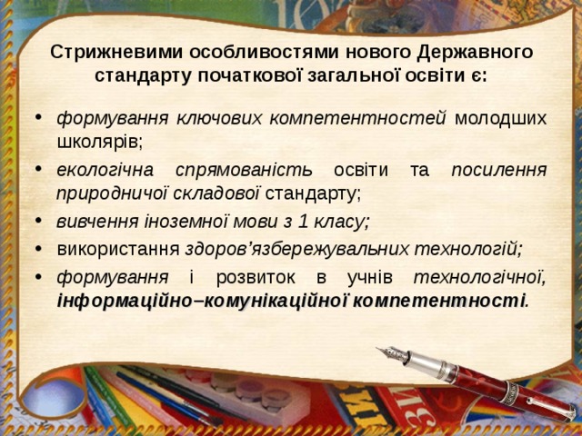 Стрижневими особливостями нового Державного стандарту початкової загальної освіти є: формування ключових компетентностей молодших школярів; екологічна спрямованість освіти та посилення природничої складової стандарту; вивчення іноземної мови з 1 класу;  використання здоров’язбережувальних технологій; формування і розвиток в учнів технологічної, інформаційно – комунікаційної  компетентності .  