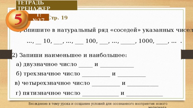 ТЕТРАДЬ ТРЕНАЖЕР Т: №37 Стр. 19 1) Впишите в натуральный ряд «соседей» указанных чисел … , __ 10, ___, …, ___ 100, ___, …, _____, 1000, ____, … . 2) Запиши наименьшее и наибольшее: а) двузначное число _____ и ____________ б) трехзначное число __________ и __________ в) четырехзначное число __________ и ___________ г) пятизначное число _____________ и _____________ Вхождение в тему урока и создание условий для осознанного восприятия нового материала. 