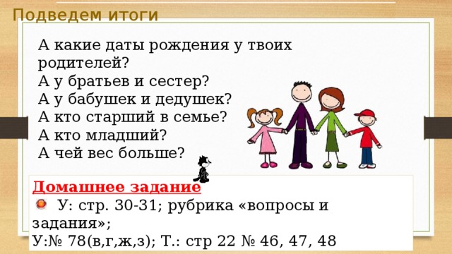 Подведем итоги А какие даты рождения у твоих родителей? А у братьев и сестер? А у бабушек и дедушек? А кто старший в семье? А кто младший? А чей вес больше? Домашнее задание   У: стр. 30-31; рубрика «вопросы и задания»; У:№ 78(в,г,ж,з); Т.: стр 22 № 46, 47, 48 Подведение итогов, рефлексия,  домашнее задание. 