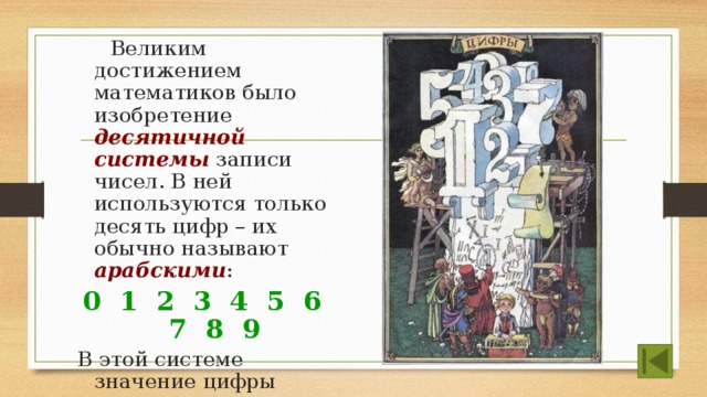  Великим достижением математиков было изобретение десятичной системы записи чисел. В ней используются только десять цифр – их обычно называют арабскими : 0 1 2 3 4 5 6 7 8 9 В этой системе значение цифры зависит от того, в каком разряде она находится. Поэтому система называется позиционной .  
