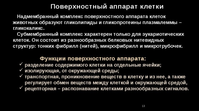 Поверхностный аппарат клетки  Надмембранный комплекс поверхностного аппарата клеток животных образуют гликолипиды и гликопротеины плазмалеммы – гликокаликс.  Субмембранный комплекс характерен только для эукариотических клеток. Он состоит из разнообразных белковых нитевидных структур: тонких фибрилл (нитей), микрофибрилл и микротрубочек.  Функции поверхностного аппарата:  разделение содержимого клетки на отдельные ячейки;  изолирующая, от окружающей среды;  транспортная, проникновение веществ в клетку и из нее, а также  регулирует обмен веществ между клеткой и окружающей средой,  рецепторная – распознавание клетками разнообразных сигналов. 11 