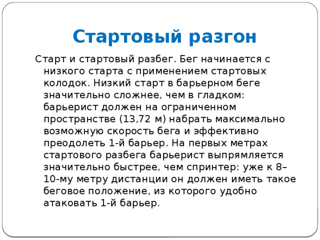 Стартовый разгон Старт и стартовый разбег. Бег начинается с низкого старта с применением стартовых колодок. Низкий старт в барьерном беге значительно сложнее, чем в гладком: барьерист должен на ограниченном пространстве (13,72 м) набрать максимально возможную скорость бега и эффективно преодолеть 1-й барьер. На первых метрах стартового разбега барьерист выпрямляется значительно быстрее, чем спринтер: уже к 8–10-му метру дистанции он должен иметь такое беговое положение, из которого удобно атаковать 1-й барьер. 