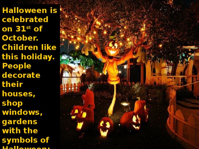 Halloween is celebrated on 31 st of October. Children like this holiday. People decorate their houses, shop windows, gardens with the symbols of Halloween: 