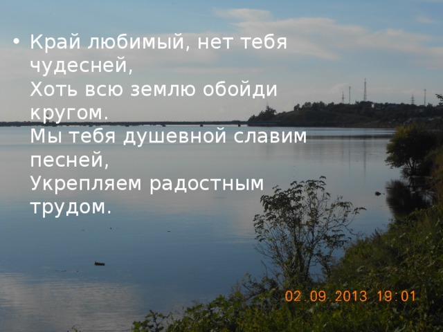 Край любимый, нет тебя чудесней,  Хоть всю землю обойди кругом.  Мы тебя душевной славим песней,  Укрепляем радостным трудом.   