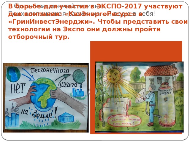 I. Организационный момент.  Психологическая разминка – Я верю в себя! В борьбе для участия в ЭКСПО-2017 участвуют две компании: «КазЭнергоРесурс» и «ГринИнвестЭнерджи». Чтобы представить свои технологии на Экспо они должны пройти отборочный тур. Основная идея компании «КазЭнергоРесурс» Основная идея компании «ГринИнвестЭнерджи» 