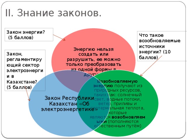 II. Знание законов. Закон энергии?  (5 баллов) Энергию нельзя создать или разрушить, ее можно только преобразовать из одной формы в другую. Что такое возобновляемые источники энергии? (10 баллов) Закон, регламентирующий сектор электроэнергии в Казахстане? (5 баллов) Возобновляемую энергию  получают из природных ресурсов, таких как: солнечный свет, водные потоки, ветер, приливы и геотермальная теплота, которые являются  возобновляемыми  (пополняются естественным путём) Закон Республики Казахстан «Об электроэнергетике» 