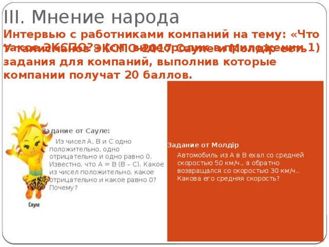 III. Мнение народа Интервью с работниками компаний на тему: «Что такое ЭКСПО?» (см. видеоролик в приложении 1) У талисманов ЭКСПО-2017 Сауле и Молдiр есть задания для компаний, выполнив которые компании получат 20 баллов.  Задание от Сауле: Задание от Молдiр  Из чисел A, B и C одно положительно, одно отрицательно и одно равно 0. Известно, что A = B (B – C). Какое из чисел положительно, какое отрицательно и какое равно 0? Почему?  Автомобиль из A в B ехал со средней скоростью 50 км/ч., а обратно возвращался со скоростью 30 км/ч.. Какова его средняя скорость? 