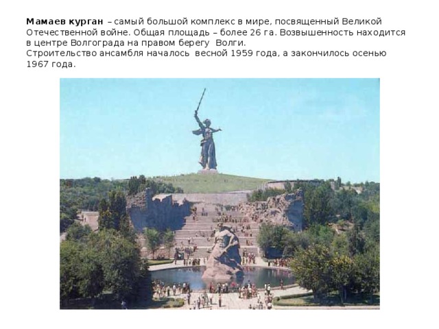 Мамаев курган – самый большой комплекс в мире, посвященный Великой Отечественной войне. Общая площадь – более 26 га. Возвышенность находится в центре Волгограда на правом берегу Волги.  Строительство ансамбля началось весной 1959 года, а закончилось осенью 1967 года.   