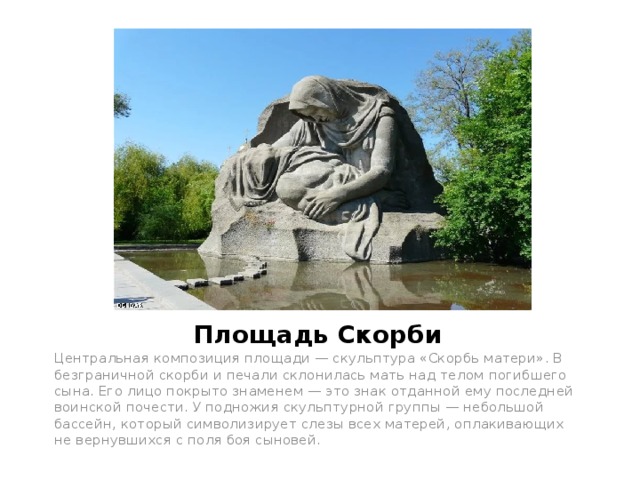 Площадь Скорби Центральная композиция площади — скульптура «Скорбь матери». В безграничной скорби и печали склонилась мать над телом погибшего сына. Его лицо покрыто знаменем — это знак отданной ему последней воинской почести. У подножия скульптурной группы — небольшой бассейн, который символизирует слезы всех матерей, оплакивающих не вернувшихся с поля боя сыновей. 