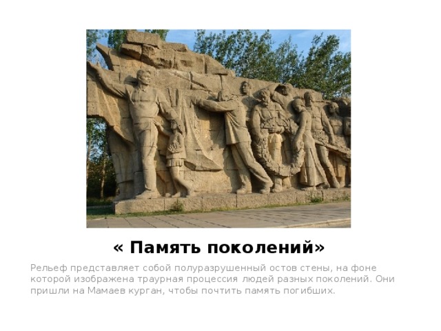 « Память поколений» Рельеф представляет собой полуразрушенный остов стены, на фоне которой изображена траурная процессия людей разных поколений. Они пришли на Мамаев курган, чтобы почтить память погибших. 