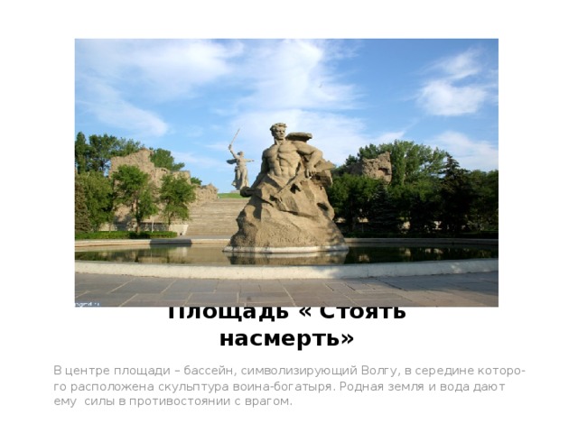 Площадь « Стоять насмерть» В центре площади – бассейн, символизирующий Волгу, в середине которо- го расположена скульптура воина-богатыря. Родная земля и вода дают ему силы в противостоянии с врагом. 