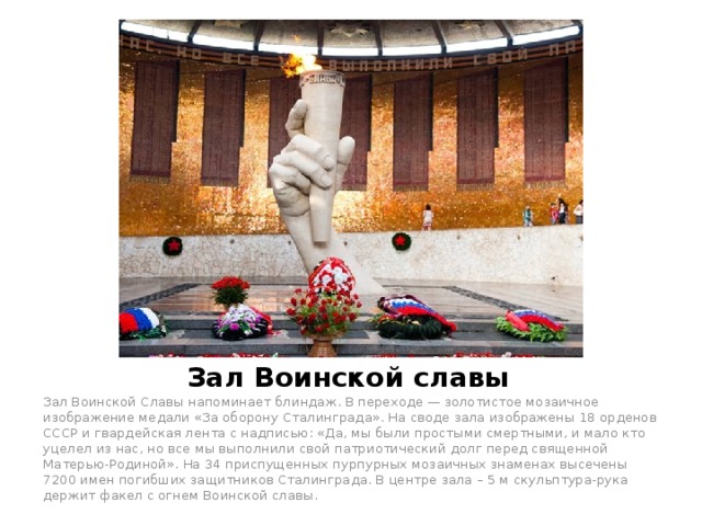Зал Воинской славы Зал Воинской Славы напоминает блиндаж. В переходе — золотистое мозаичное изображение медали «За оборону Сталинграда». На своде зала изображены 18 орденов СССР и гвардейская лента с надписью: «Да, мы были простыми смертными, и мало кто уцелел из нас, но все мы выполнили свой патриотический долг перед священной Матерью-Родиной». На 34 приспущенных пурпурных мозаичных знаменах высечены 7200 имен погибших защитников Сталинграда. В центре зала – 5 м скульптура-рука держит факел с огнем Воинской славы. 